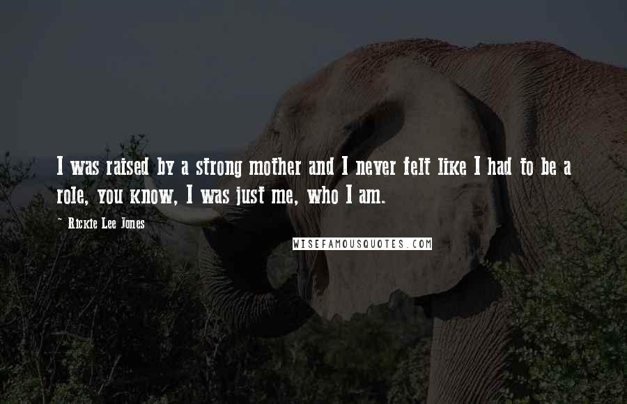 Rickie Lee Jones Quotes: I was raised by a strong mother and I never felt like I had to be a role, you know, I was just me, who I am.