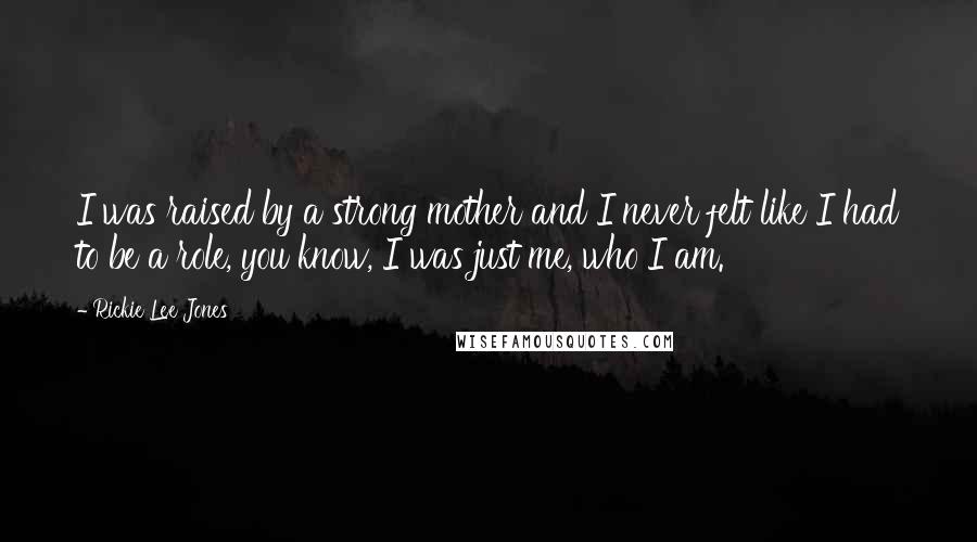 Rickie Lee Jones Quotes: I was raised by a strong mother and I never felt like I had to be a role, you know, I was just me, who I am.