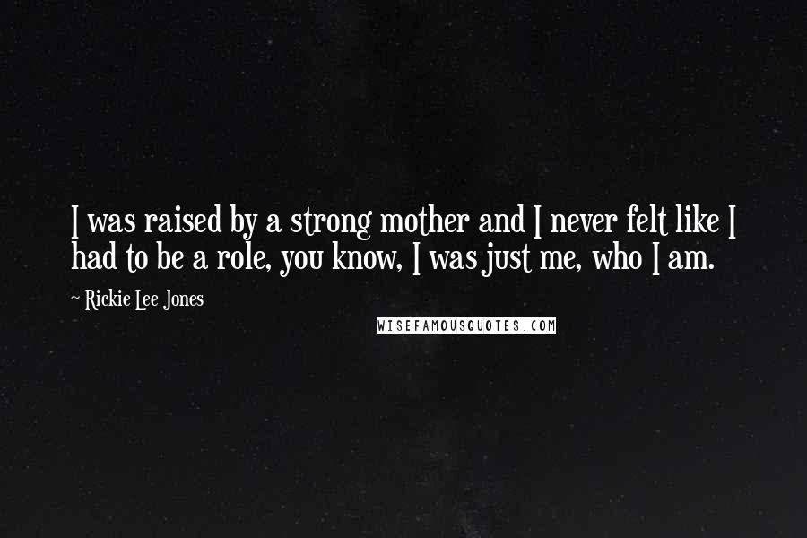 Rickie Lee Jones Quotes: I was raised by a strong mother and I never felt like I had to be a role, you know, I was just me, who I am.