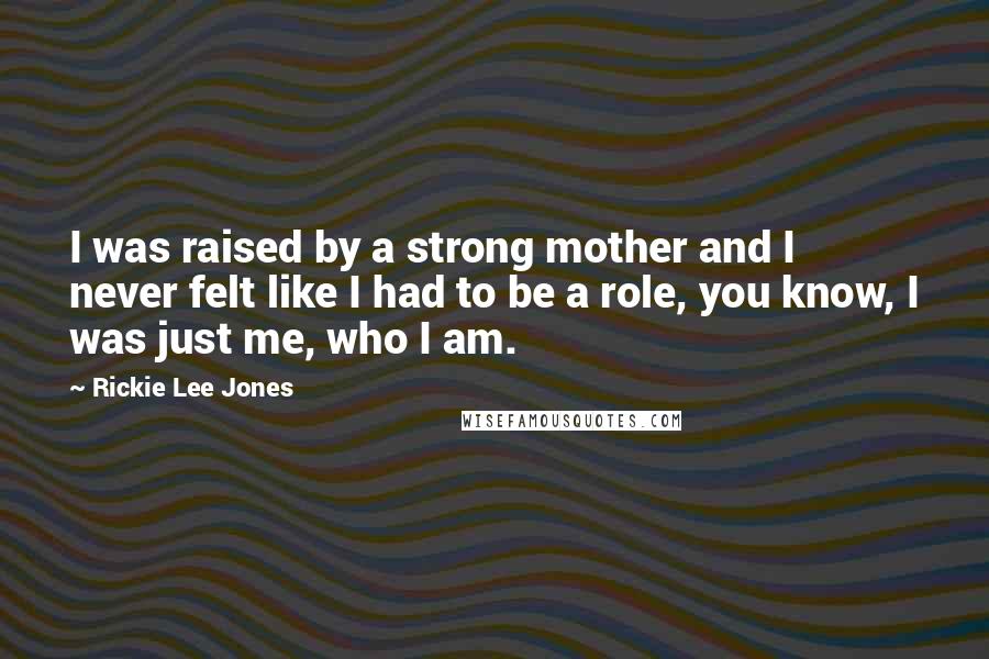 Rickie Lee Jones Quotes: I was raised by a strong mother and I never felt like I had to be a role, you know, I was just me, who I am.