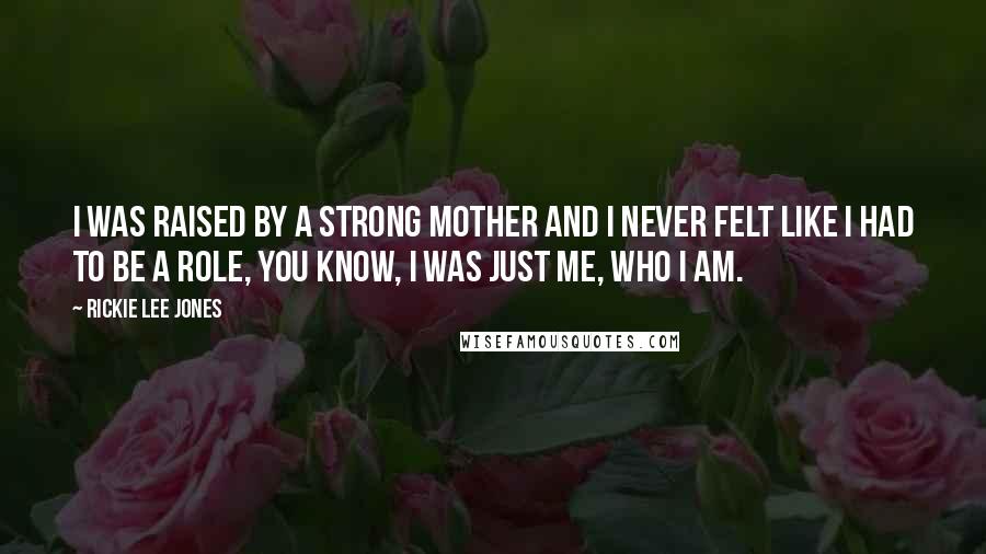 Rickie Lee Jones Quotes: I was raised by a strong mother and I never felt like I had to be a role, you know, I was just me, who I am.