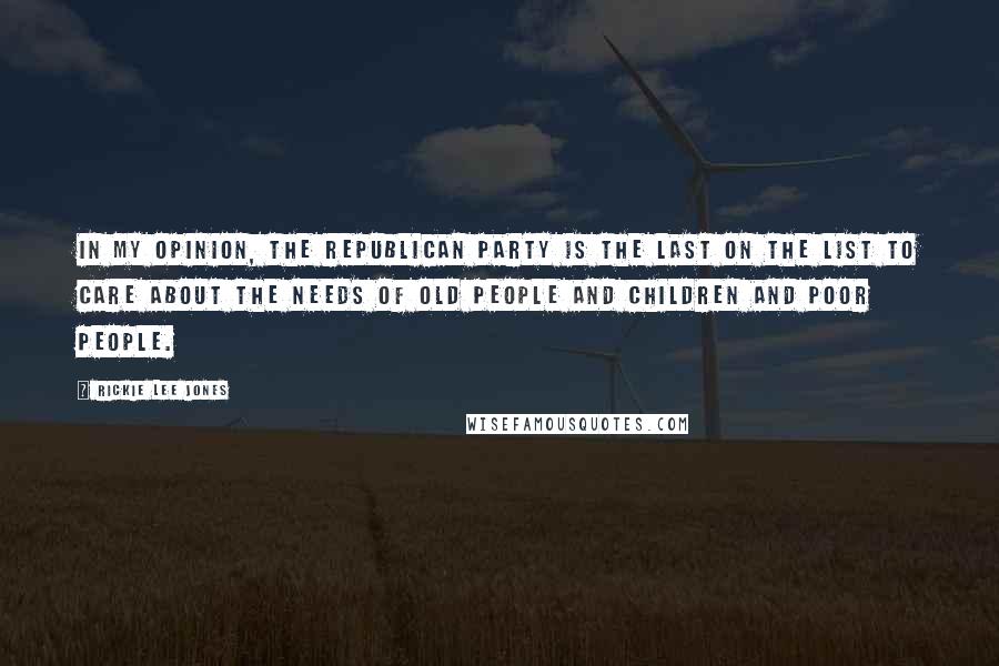 Rickie Lee Jones Quotes: In my opinion, the Republican Party is the last on the list to care about the needs of old people and children and poor people.