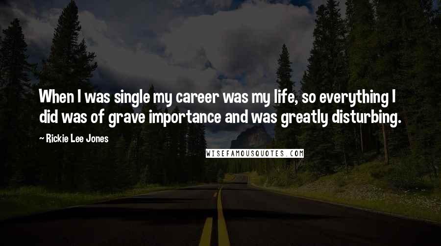 Rickie Lee Jones Quotes: When I was single my career was my life, so everything I did was of grave importance and was greatly disturbing.