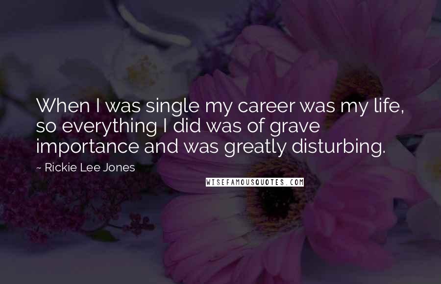 Rickie Lee Jones Quotes: When I was single my career was my life, so everything I did was of grave importance and was greatly disturbing.