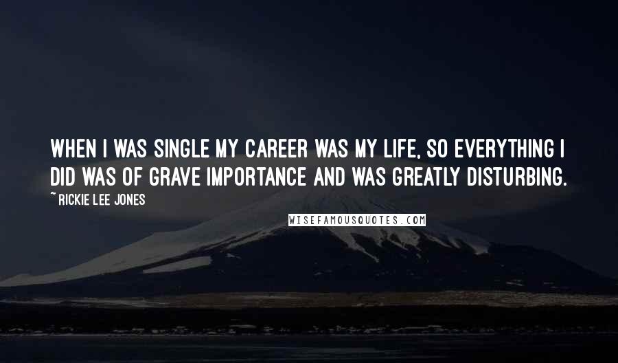 Rickie Lee Jones Quotes: When I was single my career was my life, so everything I did was of grave importance and was greatly disturbing.