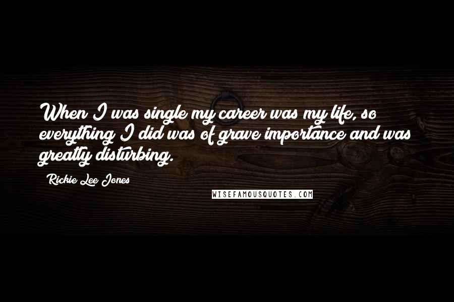 Rickie Lee Jones Quotes: When I was single my career was my life, so everything I did was of grave importance and was greatly disturbing.