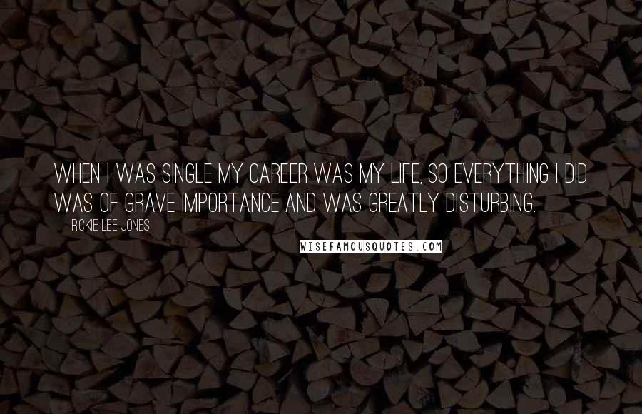 Rickie Lee Jones Quotes: When I was single my career was my life, so everything I did was of grave importance and was greatly disturbing.