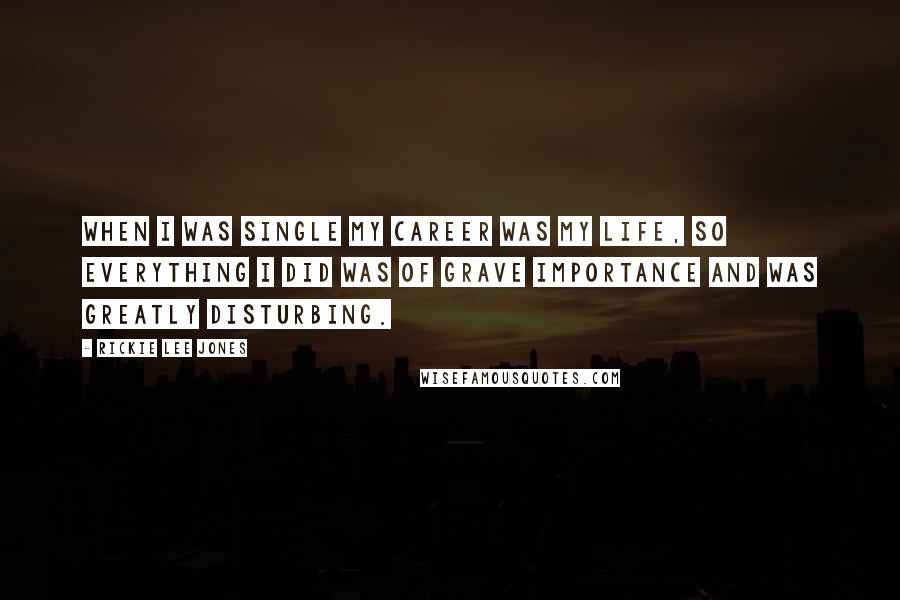 Rickie Lee Jones Quotes: When I was single my career was my life, so everything I did was of grave importance and was greatly disturbing.