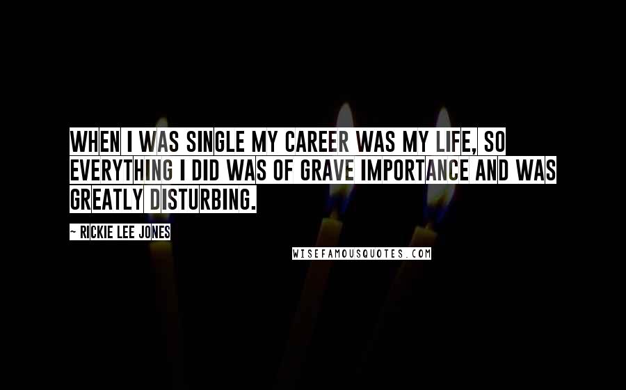 Rickie Lee Jones Quotes: When I was single my career was my life, so everything I did was of grave importance and was greatly disturbing.