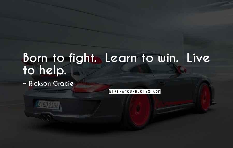 Rickson Gracie Quotes: Born to fight.  Learn to win.  Live to help.