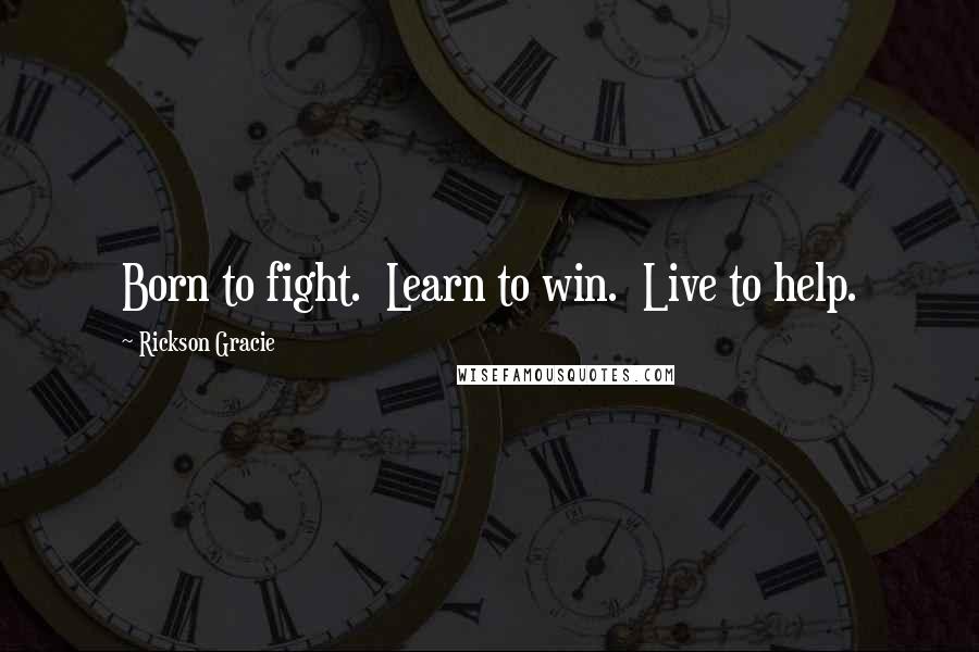 Rickson Gracie Quotes: Born to fight.  Learn to win.  Live to help.