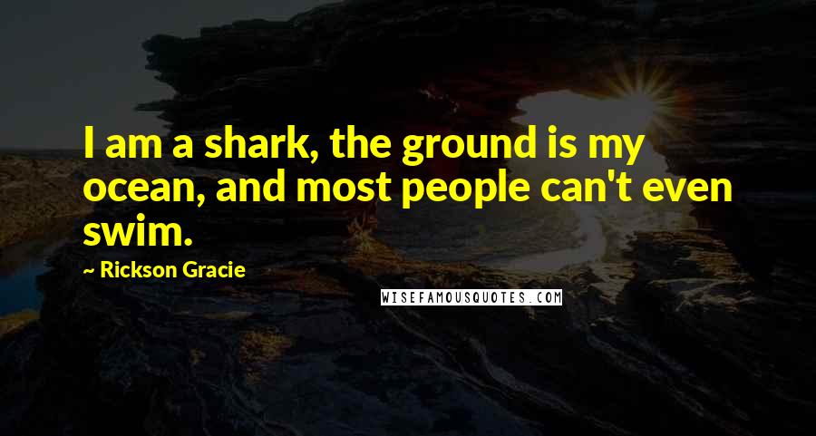 Rickson Gracie Quotes: I am a shark, the ground is my ocean, and most people can't even swim.