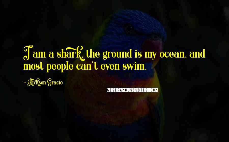 Rickson Gracie Quotes: I am a shark, the ground is my ocean, and most people can't even swim.