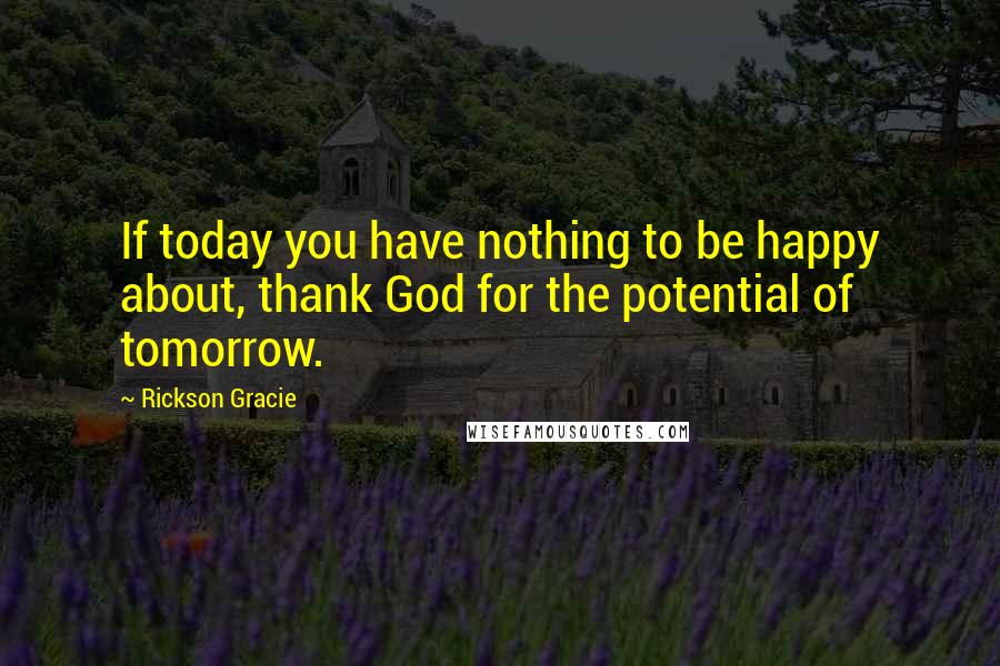 Rickson Gracie Quotes: If today you have nothing to be happy about, thank God for the potential of tomorrow.