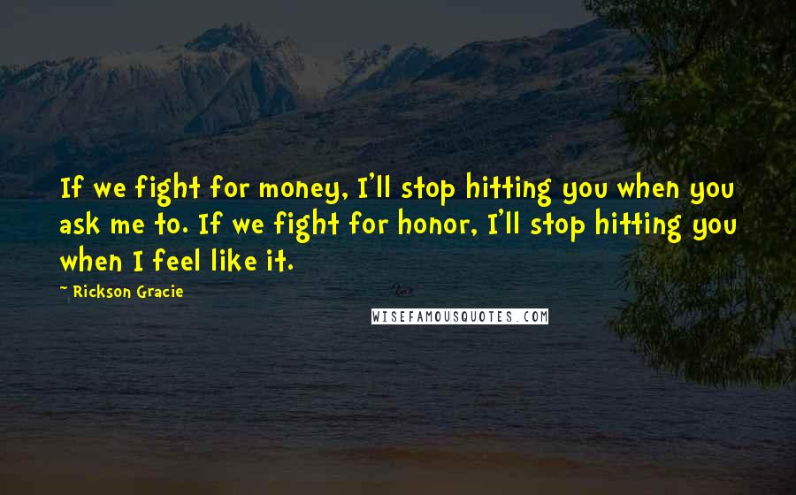 Rickson Gracie Quotes: If we fight for money, I'll stop hitting you when you ask me to. If we fight for honor, I'll stop hitting you when I feel like it.