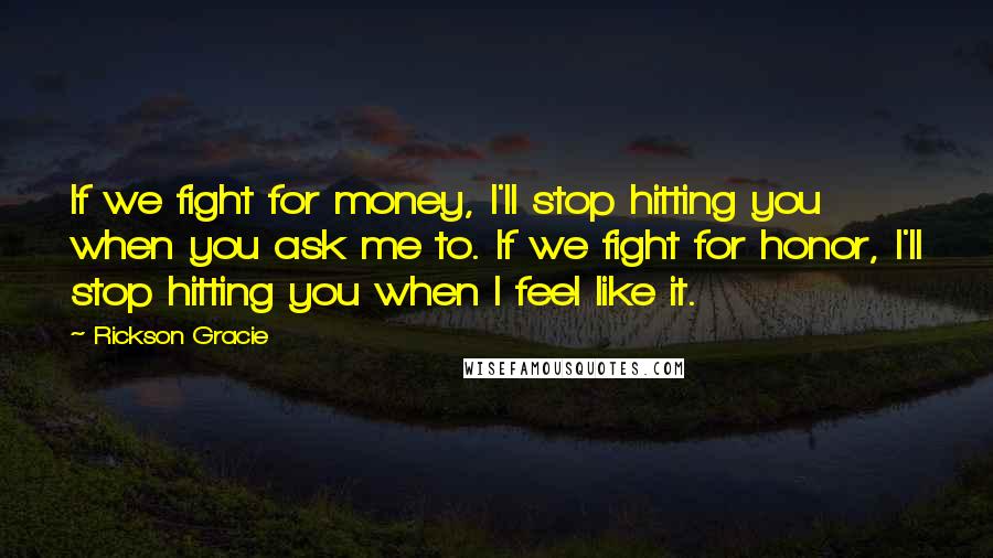 Rickson Gracie Quotes: If we fight for money, I'll stop hitting you when you ask me to. If we fight for honor, I'll stop hitting you when I feel like it.