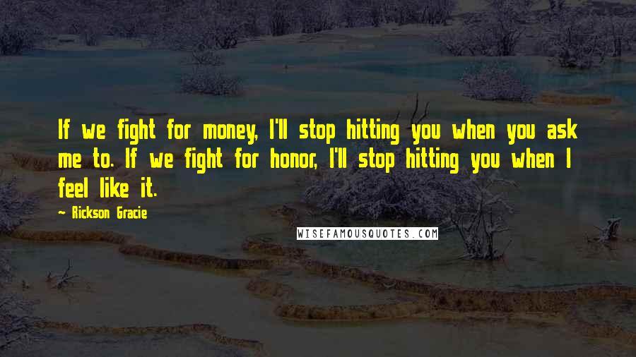 Rickson Gracie Quotes: If we fight for money, I'll stop hitting you when you ask me to. If we fight for honor, I'll stop hitting you when I feel like it.