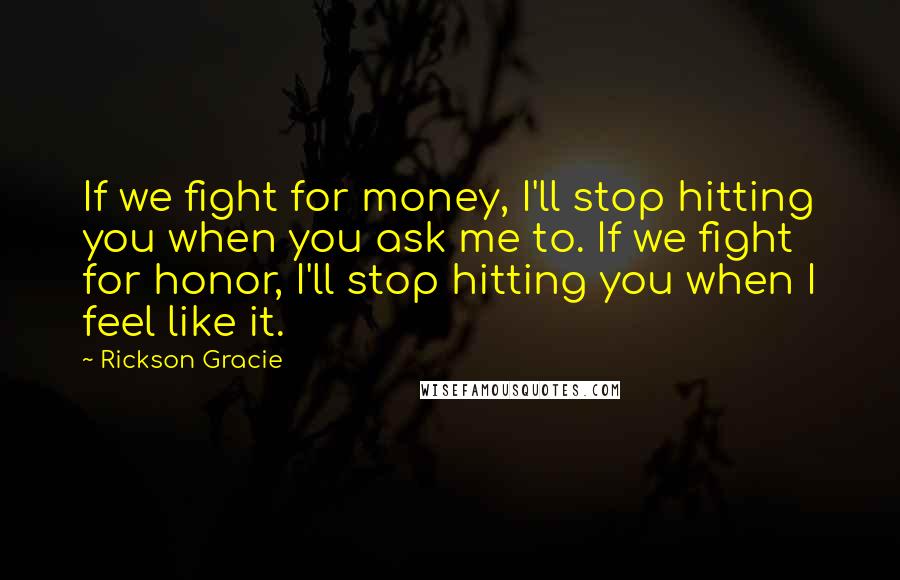 Rickson Gracie Quotes: If we fight for money, I'll stop hitting you when you ask me to. If we fight for honor, I'll stop hitting you when I feel like it.