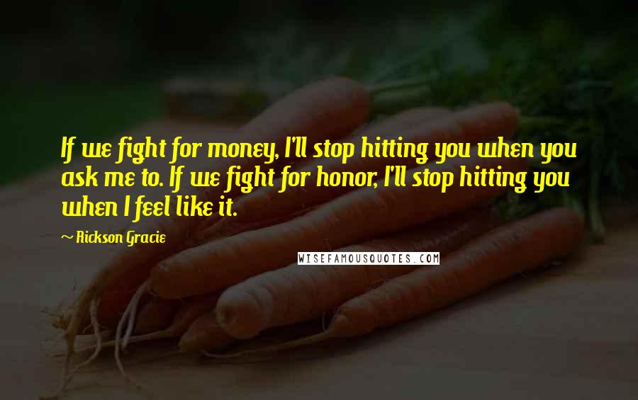 Rickson Gracie Quotes: If we fight for money, I'll stop hitting you when you ask me to. If we fight for honor, I'll stop hitting you when I feel like it.