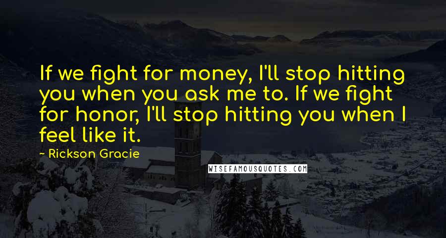 Rickson Gracie Quotes: If we fight for money, I'll stop hitting you when you ask me to. If we fight for honor, I'll stop hitting you when I feel like it.