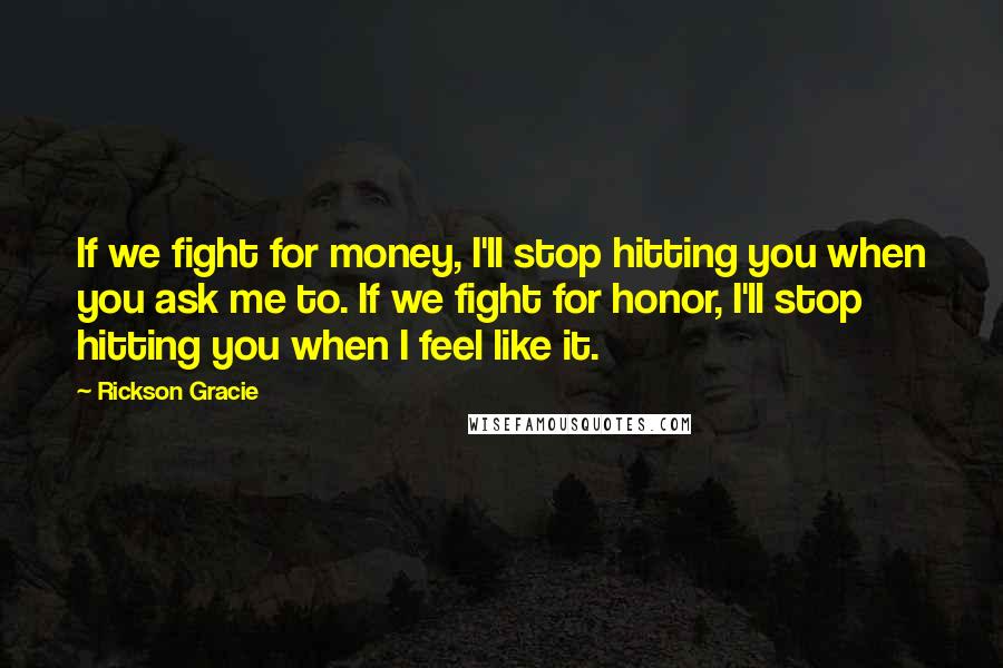 Rickson Gracie Quotes: If we fight for money, I'll stop hitting you when you ask me to. If we fight for honor, I'll stop hitting you when I feel like it.
