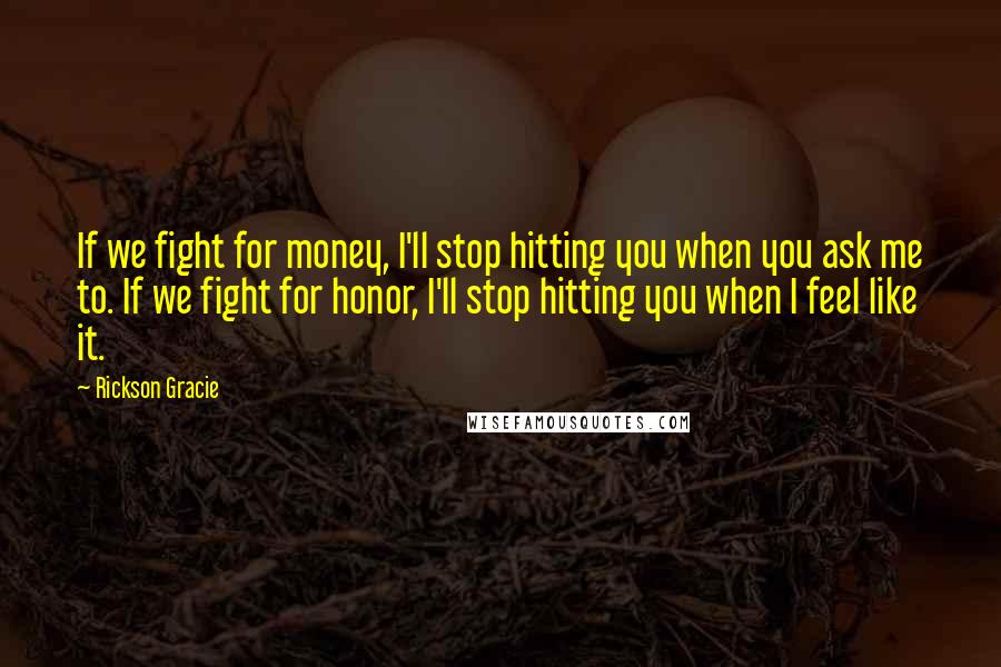 Rickson Gracie Quotes: If we fight for money, I'll stop hitting you when you ask me to. If we fight for honor, I'll stop hitting you when I feel like it.