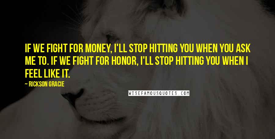 Rickson Gracie Quotes: If we fight for money, I'll stop hitting you when you ask me to. If we fight for honor, I'll stop hitting you when I feel like it.