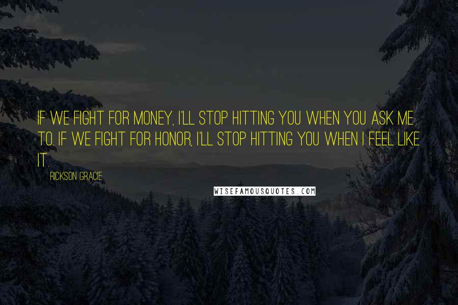 Rickson Gracie Quotes: If we fight for money, I'll stop hitting you when you ask me to. If we fight for honor, I'll stop hitting you when I feel like it.