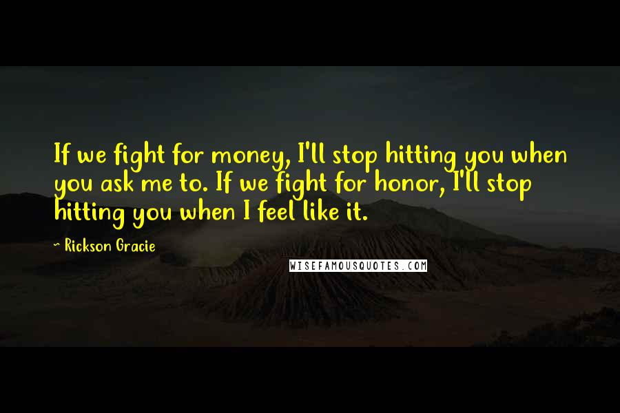 Rickson Gracie Quotes: If we fight for money, I'll stop hitting you when you ask me to. If we fight for honor, I'll stop hitting you when I feel like it.