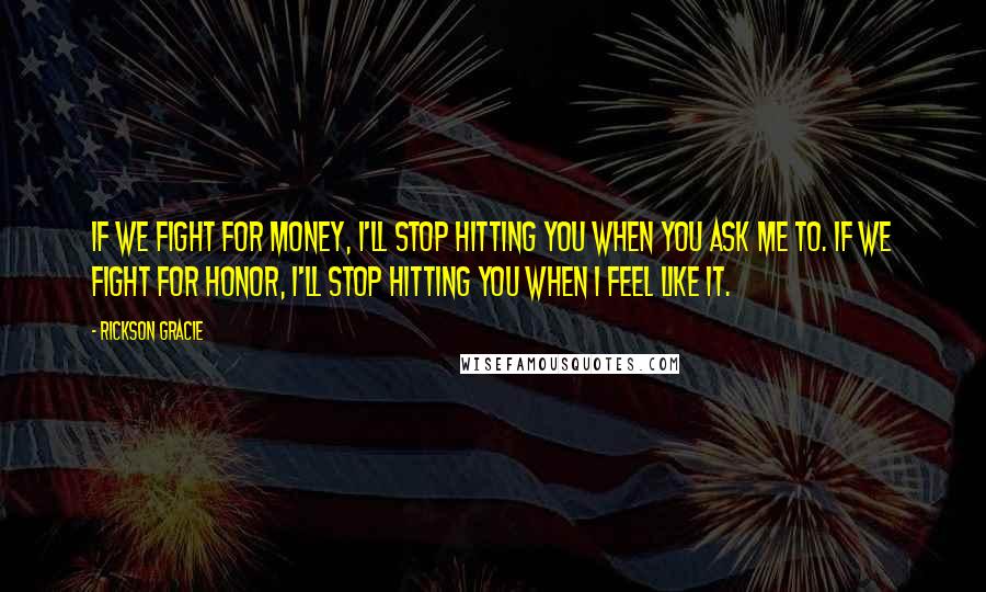 Rickson Gracie Quotes: If we fight for money, I'll stop hitting you when you ask me to. If we fight for honor, I'll stop hitting you when I feel like it.