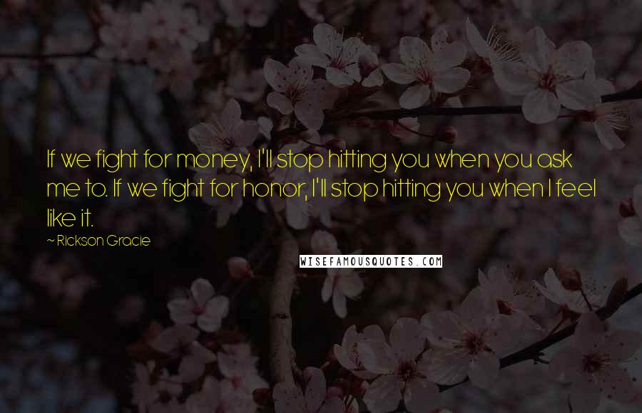 Rickson Gracie Quotes: If we fight for money, I'll stop hitting you when you ask me to. If we fight for honor, I'll stop hitting you when I feel like it.