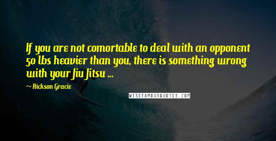 Rickson Gracie Quotes: If you are not comortable to deal with an opponent 50 lbs heavier than you, there is something wrong with your Jiu Jitsu ...