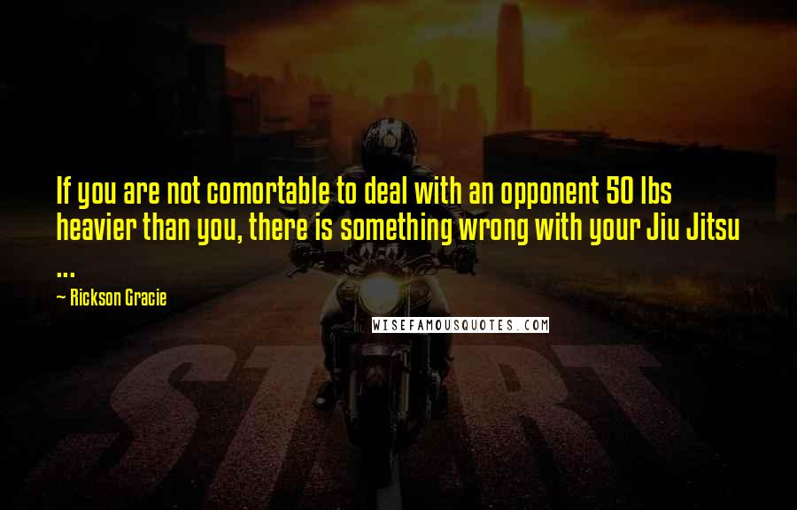 Rickson Gracie Quotes: If you are not comortable to deal with an opponent 50 lbs heavier than you, there is something wrong with your Jiu Jitsu ...