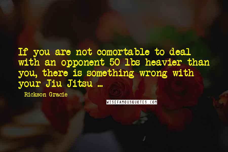 Rickson Gracie Quotes: If you are not comortable to deal with an opponent 50 lbs heavier than you, there is something wrong with your Jiu Jitsu ...