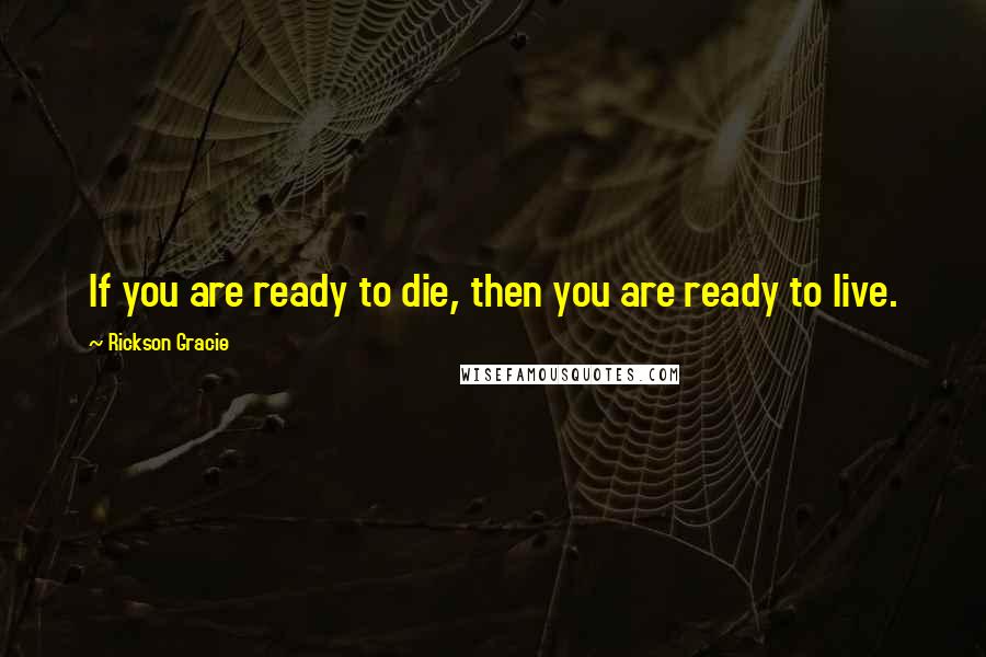 Rickson Gracie Quotes: If you are ready to die, then you are ready to live.