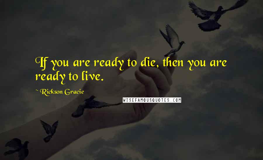 Rickson Gracie Quotes: If you are ready to die, then you are ready to live.