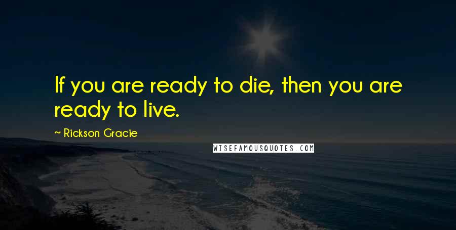 Rickson Gracie Quotes: If you are ready to die, then you are ready to live.