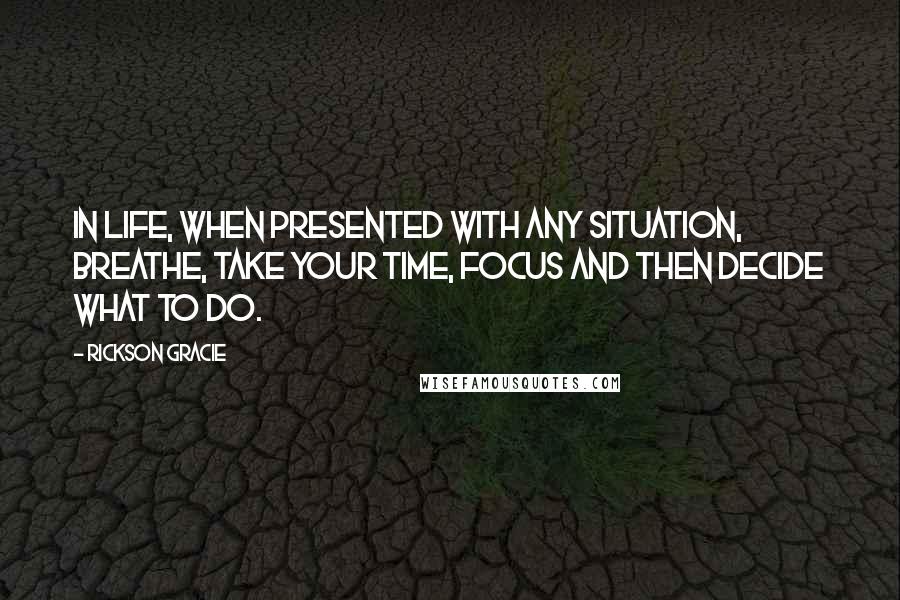 Rickson Gracie Quotes: In life, when presented with any situation, breathe, take your time, focus and then decide what to do.