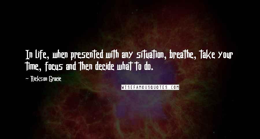 Rickson Gracie Quotes: In life, when presented with any situation, breathe, take your time, focus and then decide what to do.