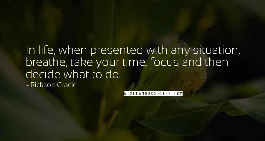 Rickson Gracie Quotes: In life, when presented with any situation, breathe, take your time, focus and then decide what to do.