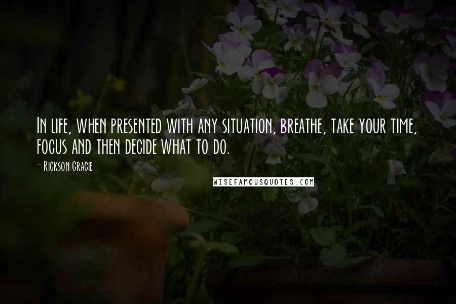 Rickson Gracie Quotes: In life, when presented with any situation, breathe, take your time, focus and then decide what to do.