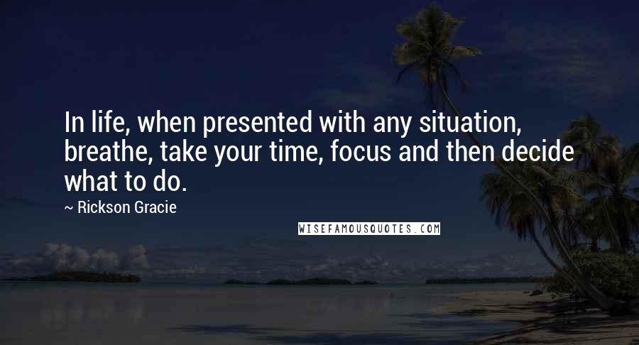 Rickson Gracie Quotes: In life, when presented with any situation, breathe, take your time, focus and then decide what to do.