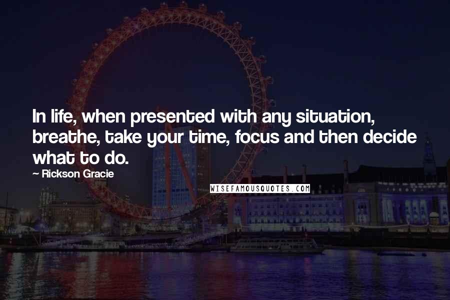Rickson Gracie Quotes: In life, when presented with any situation, breathe, take your time, focus and then decide what to do.