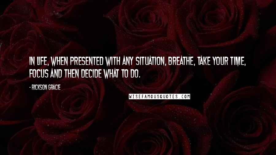 Rickson Gracie Quotes: In life, when presented with any situation, breathe, take your time, focus and then decide what to do.