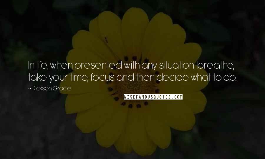 Rickson Gracie Quotes: In life, when presented with any situation, breathe, take your time, focus and then decide what to do.