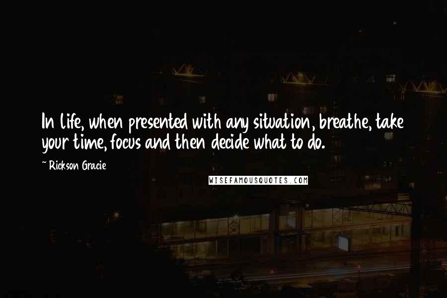 Rickson Gracie Quotes: In life, when presented with any situation, breathe, take your time, focus and then decide what to do.