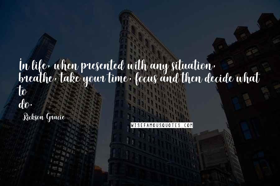 Rickson Gracie Quotes: In life, when presented with any situation, breathe, take your time, focus and then decide what to do.