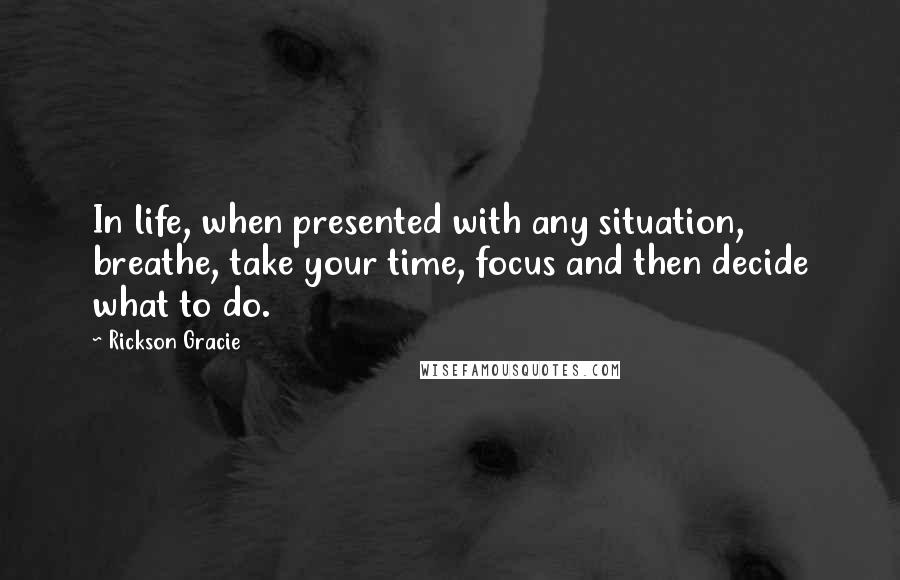 Rickson Gracie Quotes: In life, when presented with any situation, breathe, take your time, focus and then decide what to do.