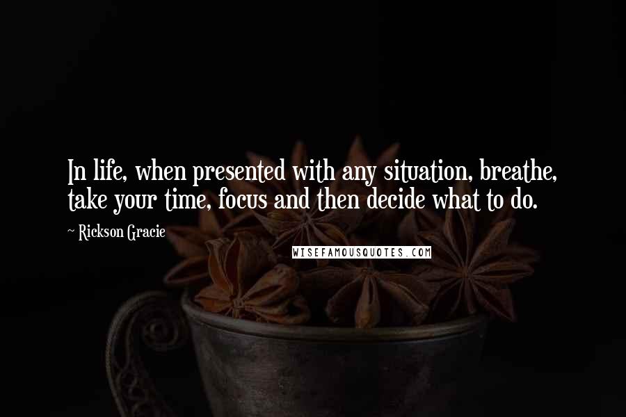 Rickson Gracie Quotes: In life, when presented with any situation, breathe, take your time, focus and then decide what to do.