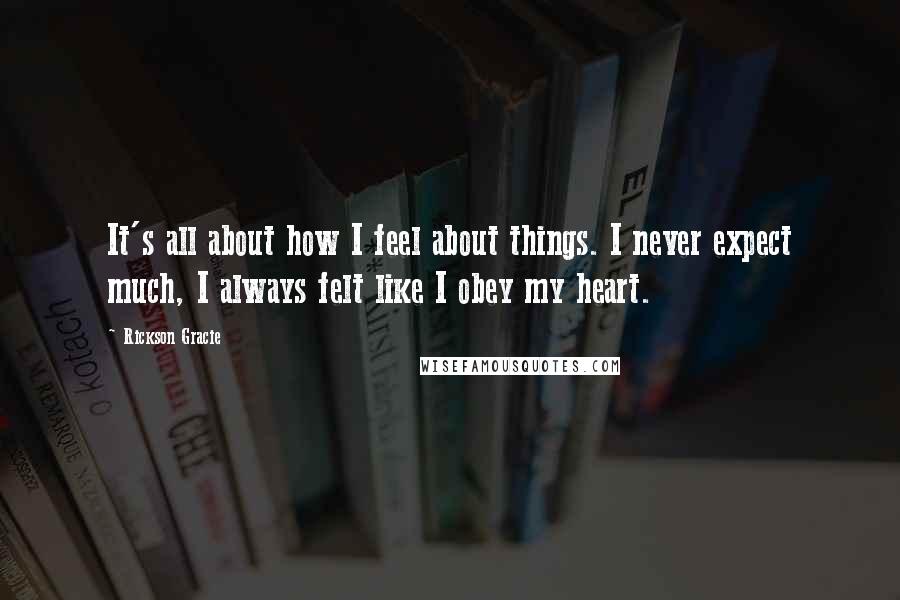 Rickson Gracie Quotes: It's all about how I feel about things. I never expect much, I always felt like I obey my heart.